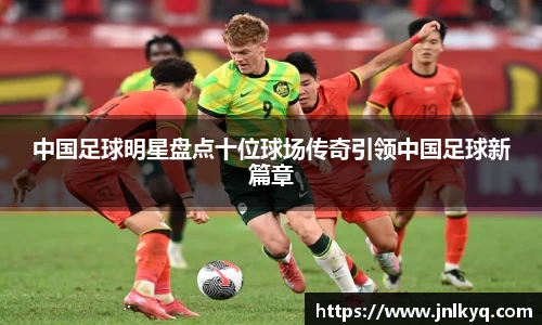 中国足球明星盘点十位球场传奇引领中国足球新篇章